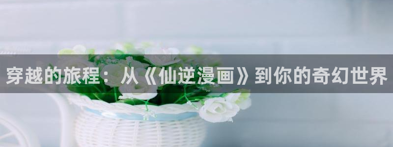 51漫画图片：穿越的旅程：从《仙逆漫画》到你的奇幻世界